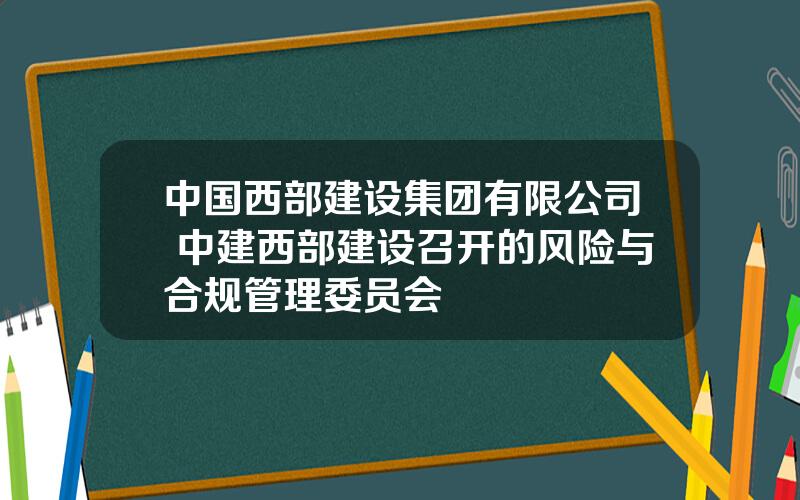 中国西部建设集团有限公司 中建西部建设召开的风险与合规管理委员会
